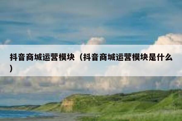 抖音商城运营模块（抖音商城运营模块是什么）