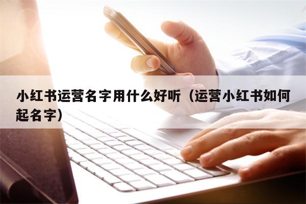 小红书运营名字用什么好听（运营小红书如何起名字）