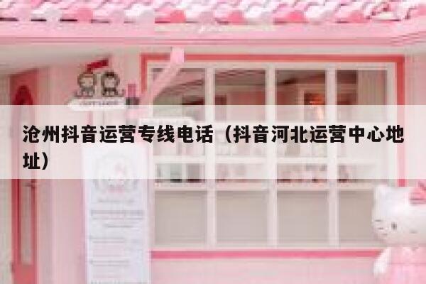 沧州抖音运营专线电话（抖音河北运营中心地址）
