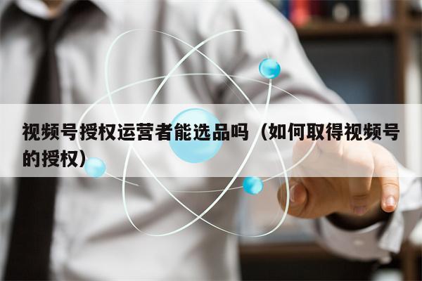详细阅读:视频号授权运营者能选品吗(如何取得视频号的授权) 视频号授权运营者能选品吗(如何取得视频号的授权)