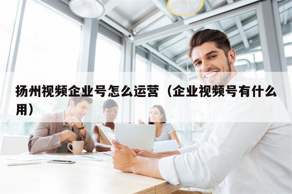 扬州视频企业号怎么运营（企业视频号有什么用）