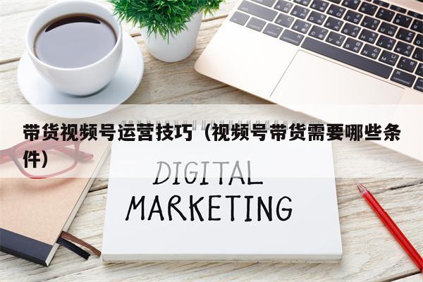 详细阅读:带货视频号运营技巧(视频号带货需要哪些条件) 带货视频号运营技巧(视频号带货需要哪些条件)