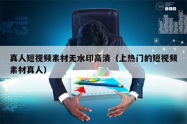真人短视频素材无水印高清（上热门的短视频素材真人）