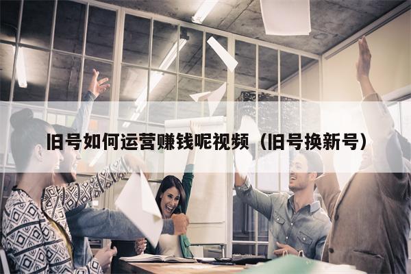 旧号如何运营赚钱呢视频（旧号换新号）