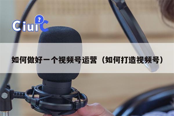 如何做好一个视频号运营（如何打造视频号）