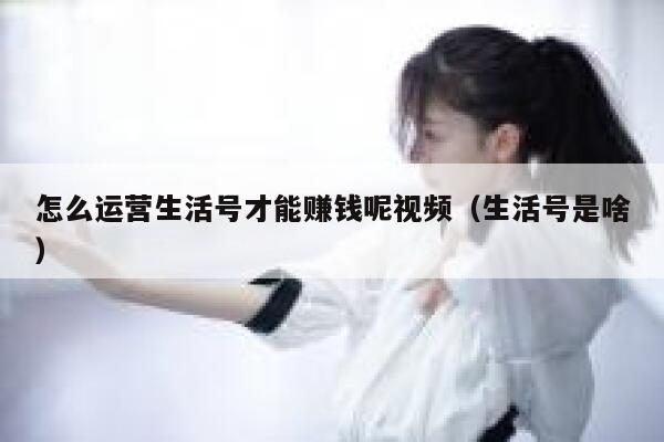 怎么运营生活号才能赚钱呢视频（生活号是啥）