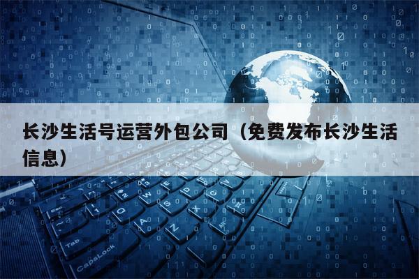 长沙生活号运营外包公司（免费发布长沙生活信息）