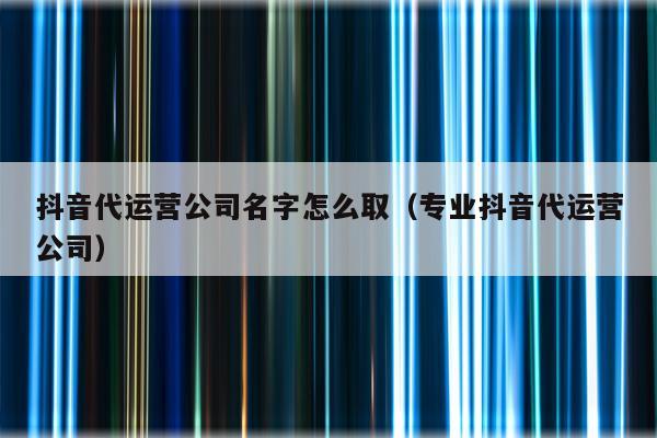 抖音代运营公司名字怎么取（专业抖音代运营公司）