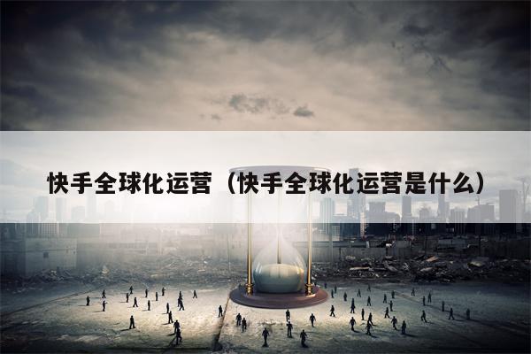 快手全球化运营（快手全球化运营是什么）