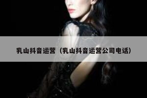 乳山抖音运营（乳山抖音运营公司电话）