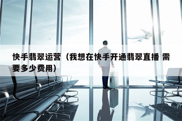 快手翡翠运营（我想在快手开通翡翠直播 需要多少费用）