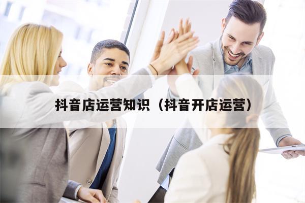 抖音店运营知识（抖音开店运营）
