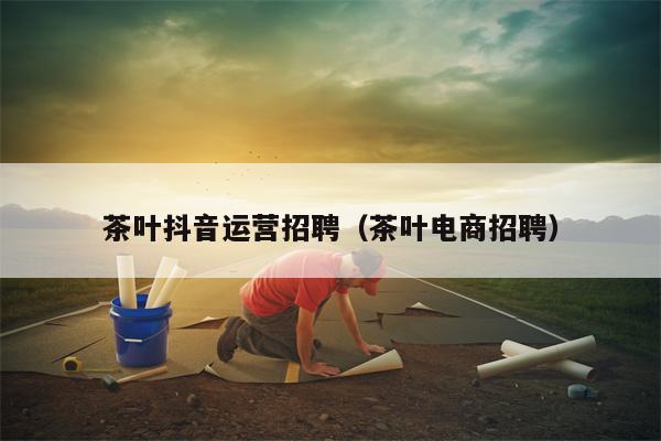 茶叶抖音运营招聘（茶叶电商招聘）