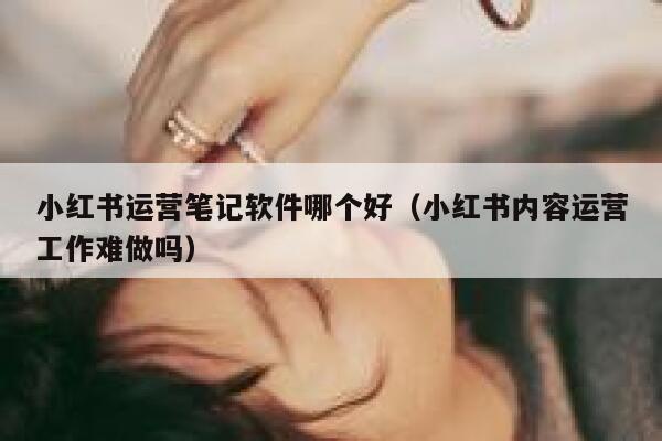 小红书运营笔记软件哪个好（小红书内容运营工作难做吗）