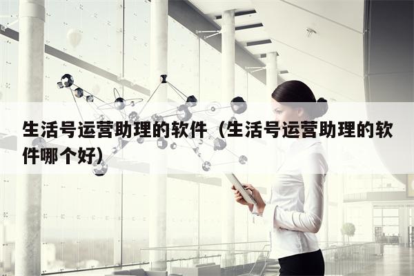 生活号运营助理的软件（生活号运营助理的软件哪个好）