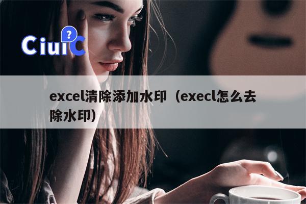 excel清除添加水印（execl怎么去除水印）