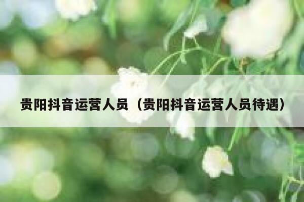 贵阳抖音运营人员（贵阳抖音运营人员待遇）