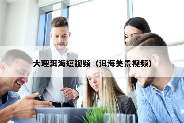 大理洱海短视频（洱海美景视频）