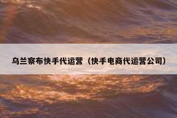 乌兰察布快手代运营（快手电商代运营公司）