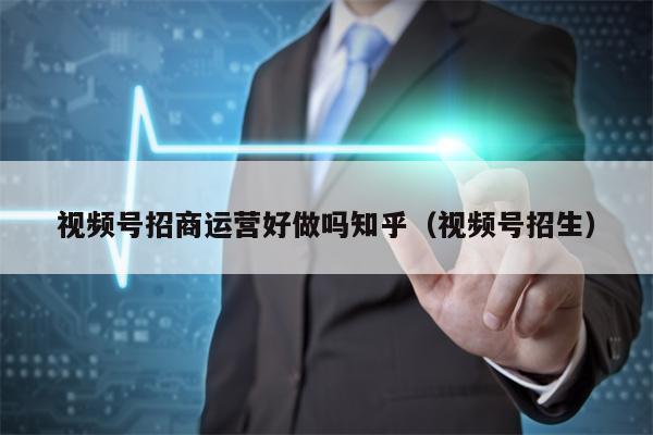 视频号招商运营好做吗知乎（视频号招生）