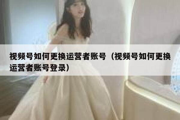 视频号如何更换运营者账号（视频号如何更换运营者账号登录）