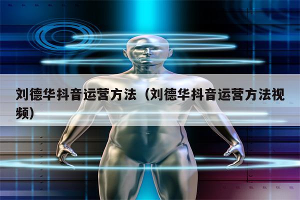 刘德华抖音运营方法（刘德华抖音运营方法视频）