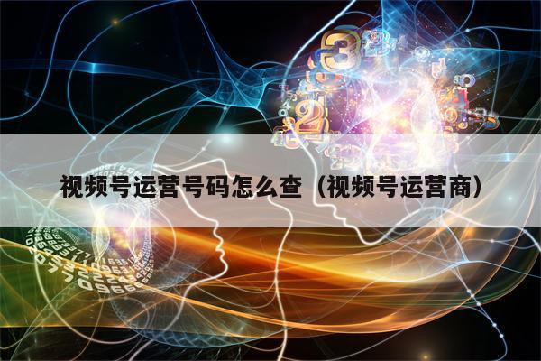 视频号运营号码怎么查（视频号运营商）