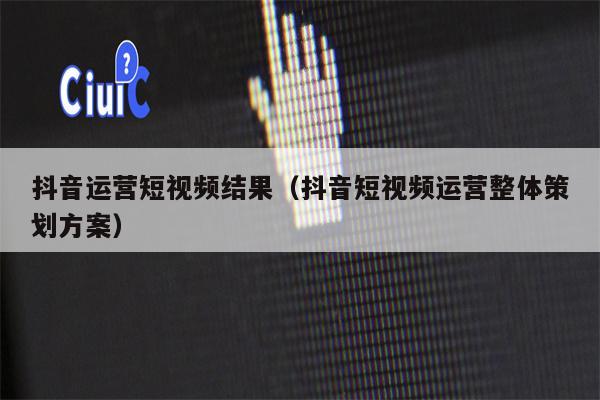 抖音运营短视频结果（抖音短视频运营整体策划方案）