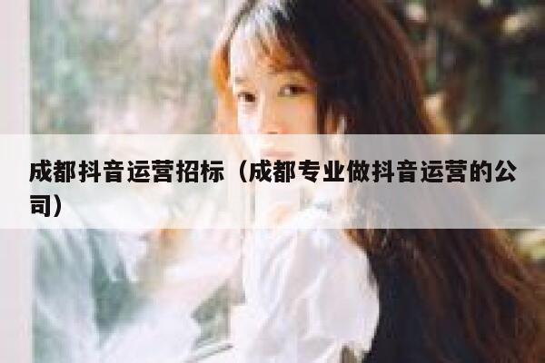 成都抖音运营招标（成都专业做抖音运营的公司）