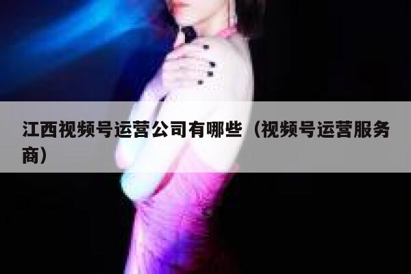 江西视频号运营公司有哪些（视频号运营服务商）