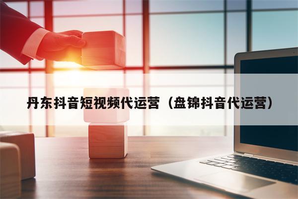 丹东抖音短视频代运营（盘锦抖音代运营）