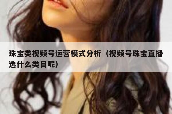 珠宝类视频号运营模式分析(视频号珠宝直播选什么类目呢)