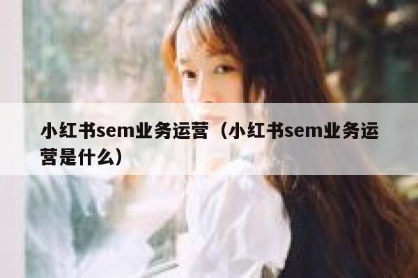 小红书sem业务运营（小红书sem业务运营是什么）