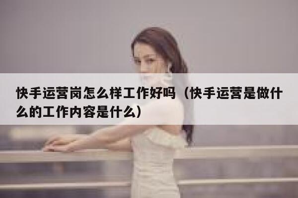 快手运营岗怎么样工作好吗（快手运营是做什么的工作内容是什么）