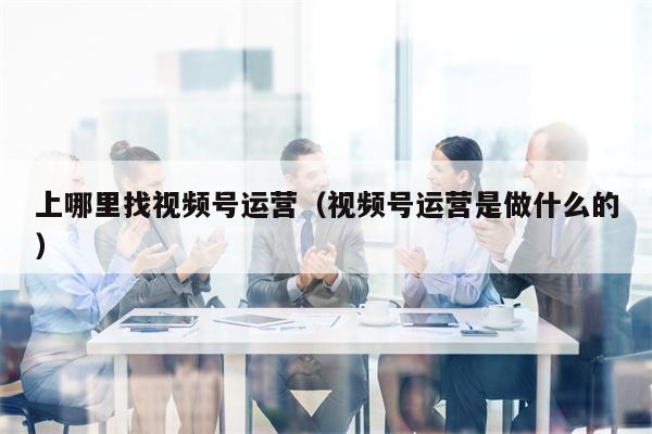 上哪里找视频号运营（视频号运营是做什么的）