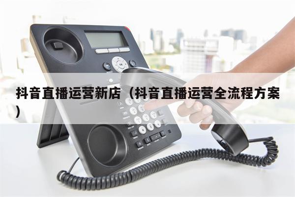 抖音直播运营新店（抖音直播运营全流程方案）