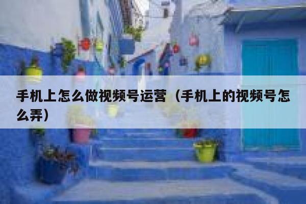 手机上怎么做视频号运营（手机上的视频号怎么弄）