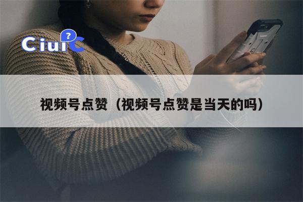 视频号点赞（视频号点赞是当天的吗）