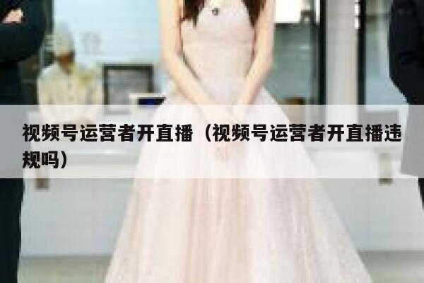 视频号运营者开直播（视频号运营者开直播违规吗）