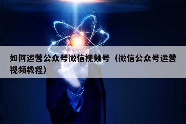 如何运营公众号微信视频号（微信公众号运营视频教程）