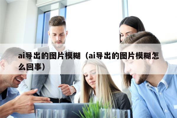ai导出的图片模糊（ai导出的图片模糊怎么回事）