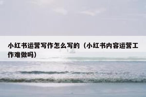 小红书运营写作怎么写的（小红书内容运营工作难做吗）