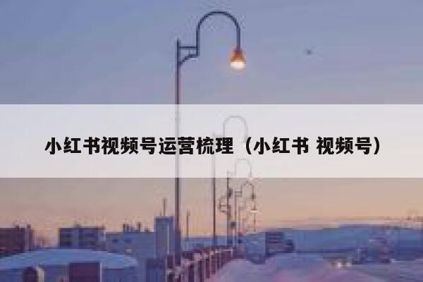 小红书视频号运营梳理（小红书 视频号）