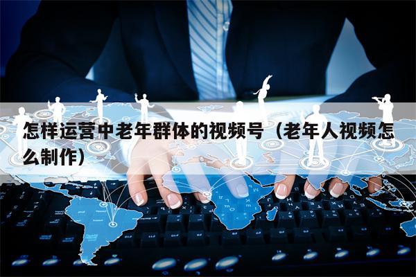 怎样运营中老年群体的视频号（老年人视频怎么制作）