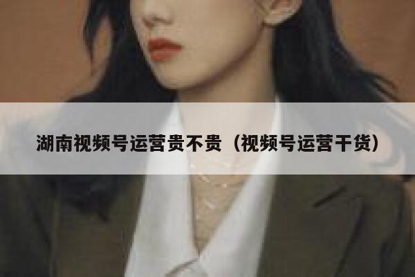 湖南视频号运营贵不贵（视频号运营干货）