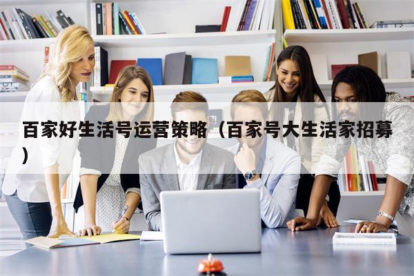 百家好生活号运营策略（百家号大生活家招募）