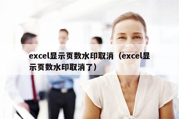 excel显示页数水印取消（excel显示页数水印取消了）