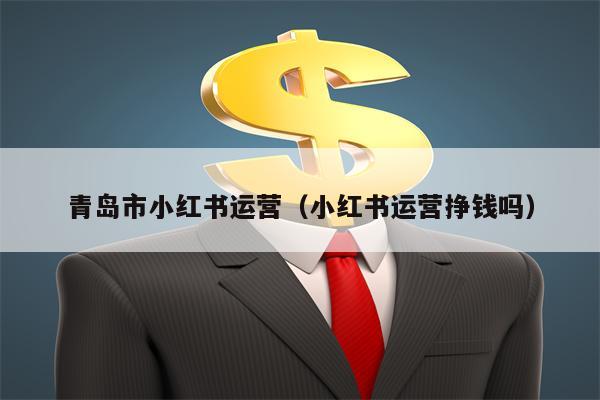 青岛市小红书运营（小红书运营挣钱吗）