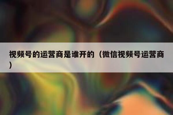 视频号的运营商是谁开的（微信视频号运营商）