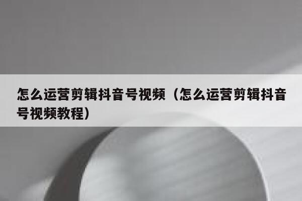 怎么运营剪辑抖音号视频（怎么运营剪辑抖音号视频教程）